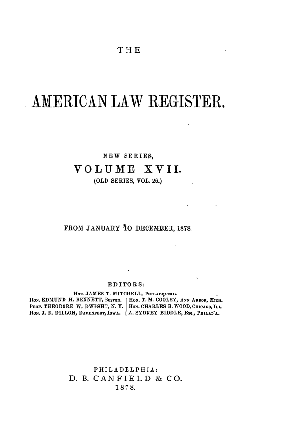 handle is hein.journals/pnlr26 and id is 1 raw text is: THE

AMERICAN LAW REGISTER.
NEW SERIES,
VOLUME XVII.
(OLD SERIES, VOL. 26.)
FROM JANUARY TO DECEMBER, 1878.
EDITORS:
Ho.. JAMES T. MITCHELL, PHILADI LPHIA.
io.w. EDMUND H. BENNETT, BOSTON.i Ho.f. T. M. COOLEY, Ami AnBo , M Cg.
Pno. THEODORE W. DWIGHT, N. Y. HO.. CHARLES H. WOOD, CmCAGO, ILL.
HoN. J. F. DILLON, DAv  poRT, IowA. A. SYDNEY BIDDLE, EsQ., PIIILAD'A.
PIILADELPH1IA:
D. B. CANFIELD & CO.
1878.


