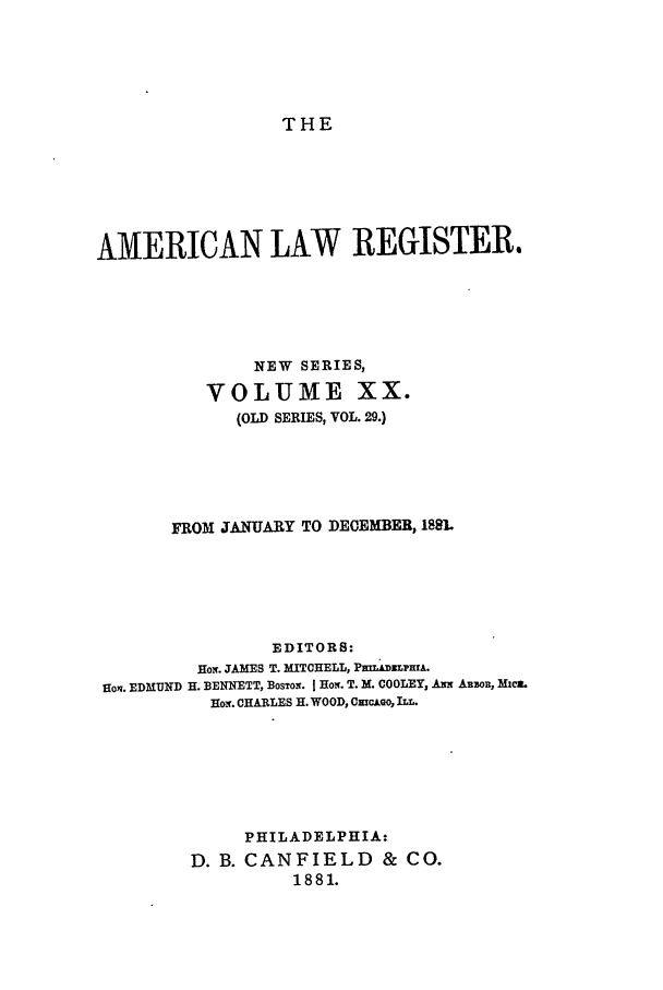 handle is hein.journals/pnlr29 and id is 1 raw text is: THE

AMERICAN LAW REGISTER.
NEW SERIES,
VOLUME XX.
(OLD SERIES, VOL. 29.)
FROM JANUARY TO DECEMBER, 1881.
EDITORS:
Hos. JAMES T. MITCHELL, PmLA&uLpmA.
Hon. EDMfUND H. BENNETT, BOSTON. I HoN. T. M. COOLEYs  N ARROR, Mi.
Hom. CHARLES H. WOOD, CmcAGo, ILL.
PHILADELPHIA:
D. B. CANFIELD & CO.
1881.


