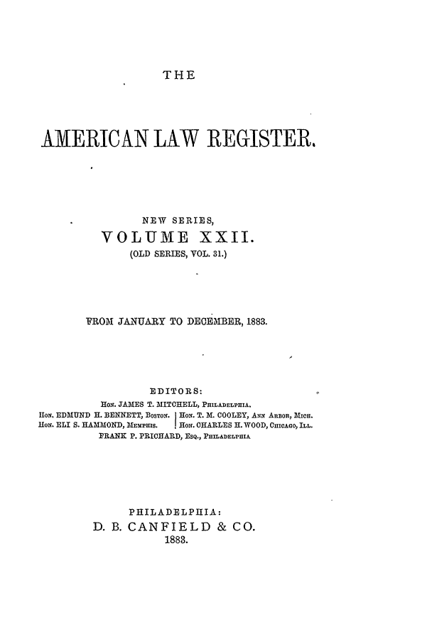handle is hein.journals/pnlr31 and id is 1 raw text is: THE

AMERICAN LAW REGISTER.
NEW SERIES,
VOLUME XXII.
(OLD SERIES, VOL. 31.)
FROM JANUARY TO DECEMBER, 1883.
EDITORS:
Hox. JAMES T. MITCHELL, PHILADELPHIA.
Hop. EDMUND H. BENNETT, BOSTON. Ho.. T. M. COOLEY, ANx ARBOR, MICH.
flo. ELI S. HAMMOND, MEMPHiS.  HoN. CHARLES H. WOOD, CHICAGO, ILL.
PRANK P. PRICHARD, ESQ., PHILADELPHIA

PHILADELPHIA:
D. B. CANFIELD & CO.
1888.


