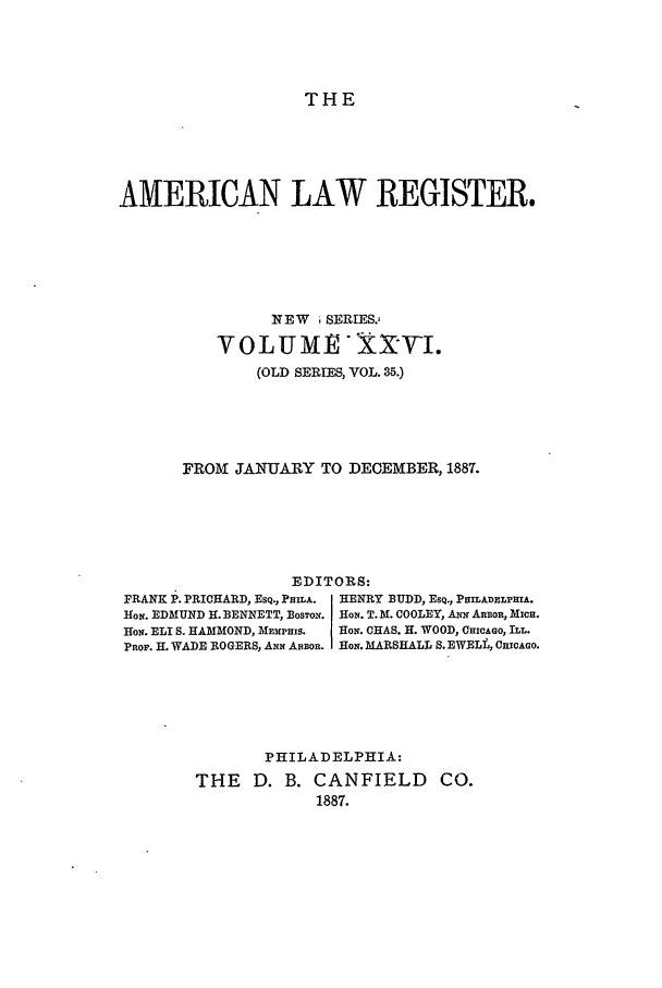 handle is hein.journals/pnlr35 and id is 1 raw text is: THE

AMERICAN LAW REGISTER.
NEW ;SERIES.,
VOLUME XXtVI.
(OLD SERIES, VOL. 35.)
FROM JANUARY TO DECEMBER, 1887.
EDITORS:
FRANK P. PRICHARD, ESQ., PauLA.  HENRY BUDD, ESQ., PHILADELPHIA.
HoN. EDMUND H. BENNETT, BOSTOP. HoN. T. M. COOLEY, A  ARBOR, MIcE.
Ho. ELI S. HAMMOND, MEmPHIS.  HOiN. CHAS. H. WOOD, CHICAGO, ILL.
PROF. H. WADE ROGERS, Axx ARBOR. HoN. MARSHALL S. EWELL, CHIcAGO.
PHILADELPHIA:
THE    D. B. CANFIELD         CO.
1887.


