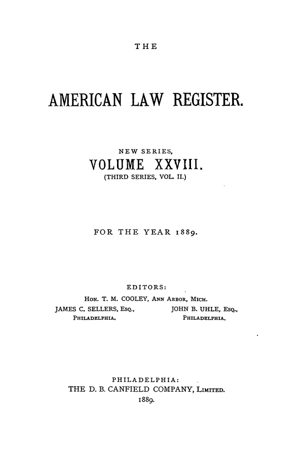 handle is hein.journals/pnlr37 and id is 1 raw text is: THE

AMERICAN LAW REGISTER.
NEW SERIES,
VOLUME XXVIII.
(THIRD SERIES, VOL II.)
FOR THE YEAR 1889.
EDITORS:
HON. T. M. COOLEY, ANN ARBOR, MICH.
JAMES C. SELLERS, ESQ.,   JOHN B. UHLE, EQ.,
PHILADELPHIA.            PHILADELPHIA.

PHILADELPHIA:
THE D. B. CANFIELD COMPANY, LIMITED.
1889.


