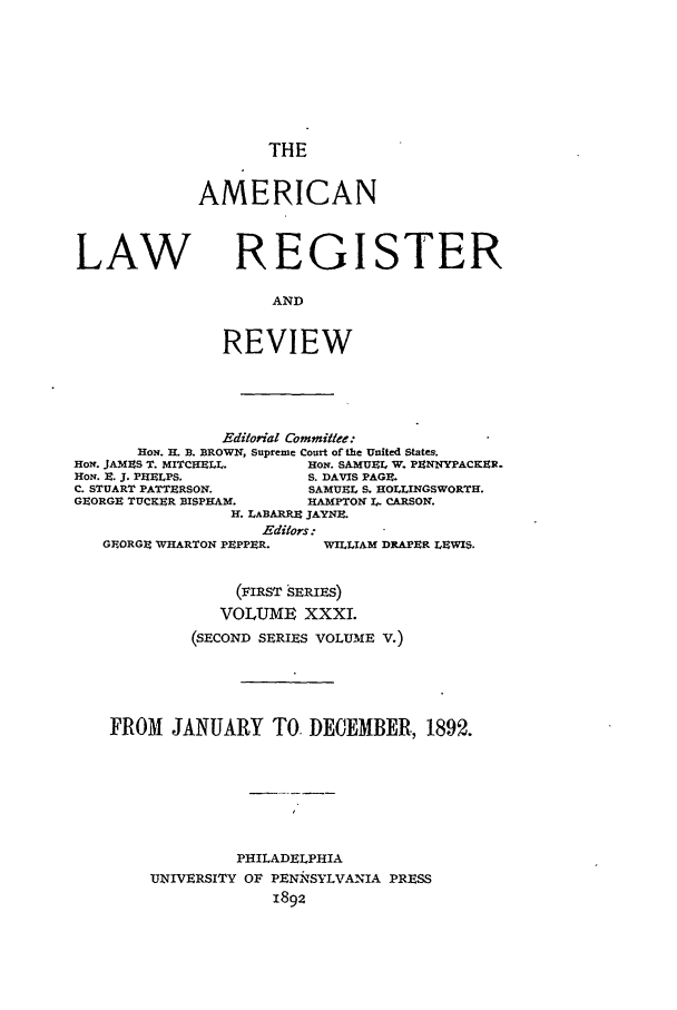 handle is hein.journals/pnlr40 and id is 1 raw text is: THE

AMERICAN

LAW

REGISTER

AND
REVIEW

Editorial Committee:
HON. H. B. BROWN, Supreme Court of the United States.
HoN. JAMES T. MITCHELL.        HON. SAMUEL W. PENNYPACKER-
HON. E. J. PHELPS,             S. DAVIS PAGE.
C. STUART PATTERSON.           SAMUEL S. HOLLINGSWORTH.
GEORGE TUCKER BISPHAM.         HAMPTON I. CARSON.
H. LABARRE JAYNE.
Editors:

GEORGE WHARTON PEPPER.

WILLIAM DRAPER LEWIS.

(FIRST SERIES)
VOLUME XXXL
(SECOND SERIES VOLUME V.)
FROM JANUARY TO, DECEMBER., 1892.
PHILADELPHIA
UNIVERSITY OF PENNTSYLVANIA PRESS
1892


