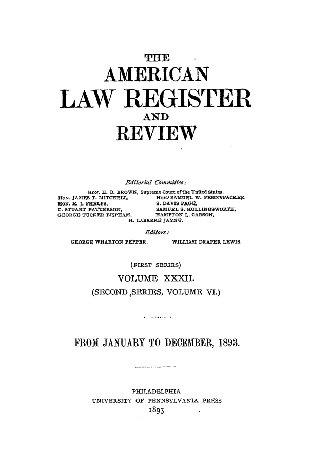 handle is hein.journals/pnlr41 and id is 1 raw text is: THE
AMERICAN
LAW REGISTER
AND
REVIEW
Editorial Committee:
HOv. H. B. BROWN, Supreme Court of the United States.
HON. JAMES T. 'IITCHE IL,  HOw SAMUEL W. PENNYPACKE-.
HON. E. J. PHELPS,        S. DAVIS PAGE,
C. STUART PATTERSON,      SAMUEl, S. HOLLINGSWORTH,
GEORGE TUCKER BISPHAM,    HAIPTON L. CARSON,
H. LABARRE JAYNE.
Editors:
GEORGE WHARTON PEPPER,     WILLIAM DRAPER LEWIS.
(FIRST SERIES)
VOLUME XXXII.
(SECOND ,SERIES, VOLUME VI.)
FROM JANUARY TO DECEMBER, 1893.
PHILADELPHIA
UNIVERSITY OF PENNSYLVANIA PRESS
1893


