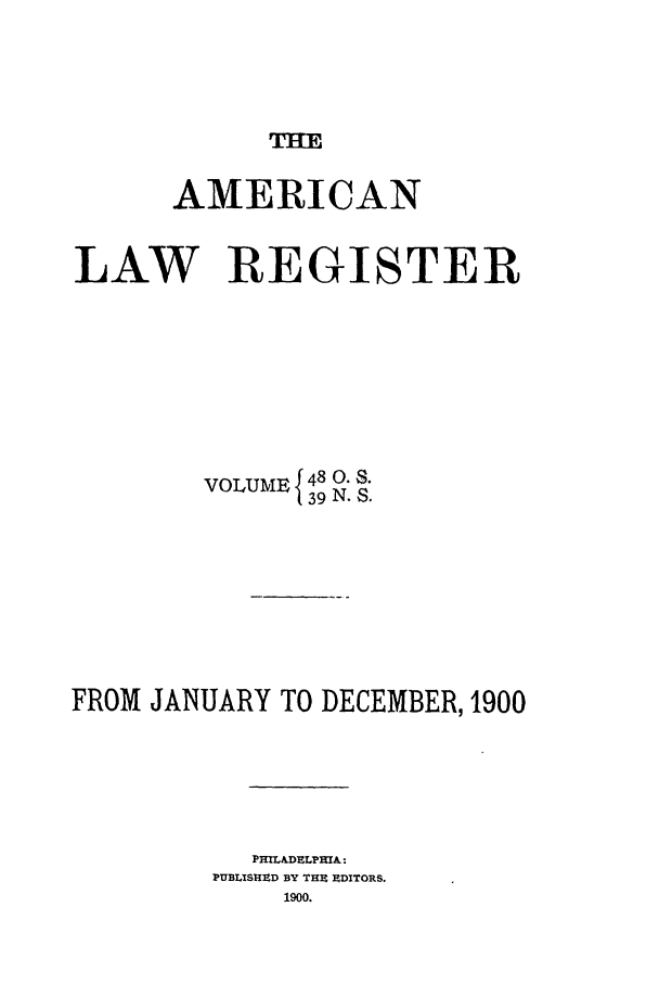 handle is hein.journals/pnlr48 and id is 1 raw text is: THE

AMERICAN
LAW REGISTER
VOLUME 148 0. S.
39 N. S.
FROM JANUARY TO DECEMBER, 1900
PHILADELPHA:
PUBLISHZD BY TIE EDITORS.
1900.


