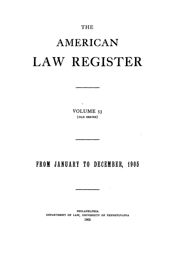 handle is hein.journals/pnlr53 and id is 1 raw text is: THE

AMERICAN
LAW REGISTER
VOLUME 53
(OLD SERIES)

FROM JANUARY TO DECEMBER, 190
PHILADELPHIA
DEPARTMENT OF LAW, UNIVERSITY OF PENNSYLVANIA
1905


