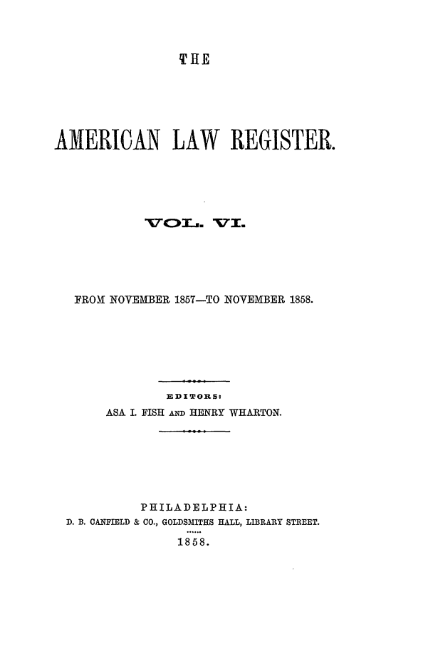 handle is hein.journals/pnlr6 and id is 1 raw text is: THE

AMERICAN LAW REGISTER.
FROX NOVEMBER 1857-TO NOVEMBER 1858.
EDITORS:
ASA I. FISH AND HENRY WHARTON.
PHILADELPHIA:
D. B. CANFIELD & CO., GOLDSMITHS HALL, LIBRARY STREET.
1858.


