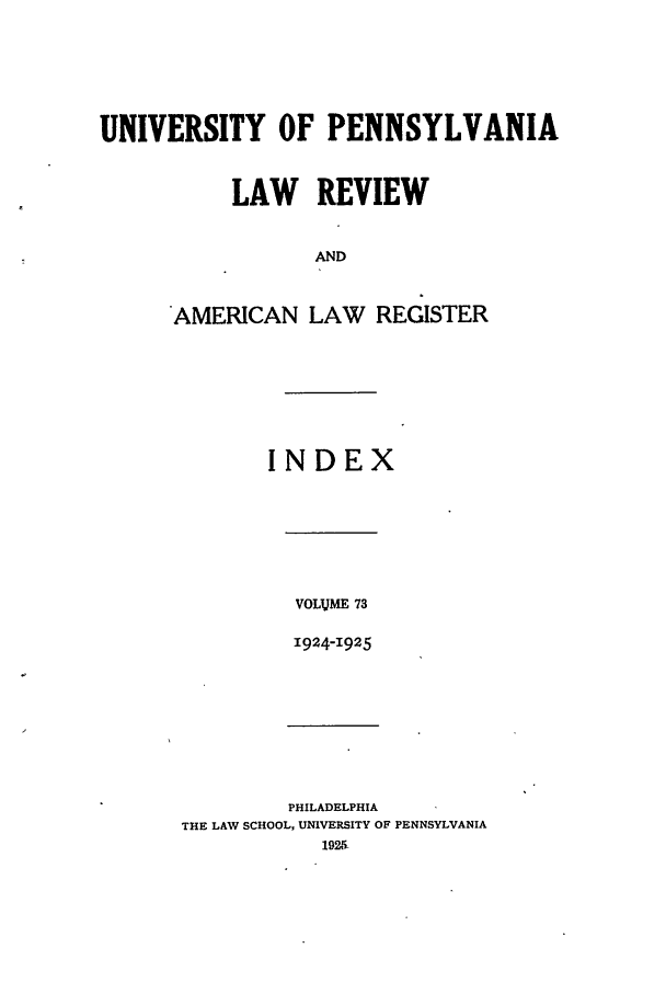 handle is hein.journals/pnlr73 and id is 1 raw text is: UNIVERSITY OF PENNSYLVANIA
LAW REVIEW
AND
AMERICAN LAW REGISTER

INDEX

VOLVME 73
1924-1925

PHILADELPHIA
THE LAW SCHOOL, UNIVERSITY OF PENNSYLVANIA
1925-


