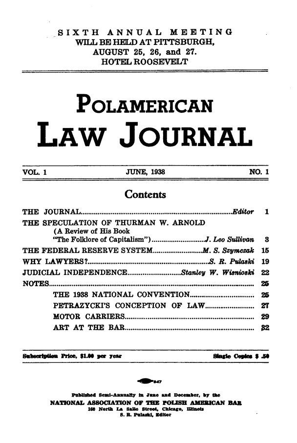 handle is hein.journals/polamrcn1 and id is 1 raw text is: -SIXTH ANNUAL MEETING
WILL BE HELD AT PITTSBURGH,
AUGUST 25, 26, and 27.
HOTEL ROOSEVELT
POLAMERICAN
LAW JOURNAL
VOL. 1                        JUNE, 1938                         NO. 1
Contents
THE   JOURNAL ................................................................................Editor  1
THE SPECULATION OF THURMAN W. ARNOLD
(A Review of His Book
The Folklore of Capitalism) ............................ J. Leo Sullivan  3
THE FEDERAL RESERVE SYSTEM .......................... M. S. Szpmczak  15
WHY LAWYERS? ............................................................... S. R. Pulaski 19
JUDICIAL INDEPENDENCE ............................ Stanley W. Winioski 22
N OTES .............................................................................................  25
THE 1938 NATIONAL CONVENTION ............................... 25
PETRAZYCKI'S CONCEPTION           OF LAW ........................ 27
MOTOR    CARRIERS .................................................................  29
ART   AT  THE   BAR ...............................................................  02
Smbemlubim Prime $1.00 per yewr                       Shagio Ceuks $ so
Published Semi-Aunualy In Jue and December, by the
NATIONAL ASSOCIATION OF THE POLISH AMEICAN BAR
16 North La Salte street, Chicago, Mibois
S. I. Pulakil. Ditor


