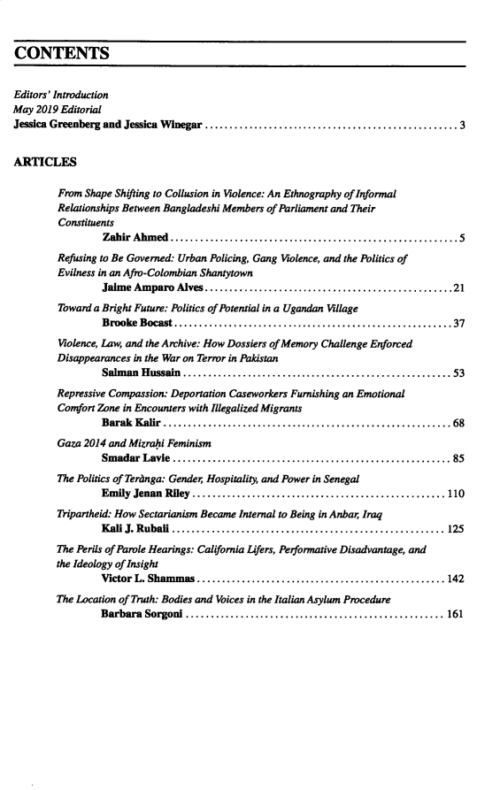 handle is hein.journals/polar42 and id is 1 raw text is: 


CONTENTS


Editors' Introduction
May 2019 Editorial
Jessica Greenberg and Jessica W inegar ................................................... 3


ARTICLES

         From Shape Shifting to Collusion in Violence: An Ethnography of Informal
         Relationships Between Bangladeshi Members of Parliament and Their
         Constituents
                 Zahir Ahm ed  .........................................................  5
         Refusing to Be Governed: Urban Policing, Gang Violence, and the Politics of
         Evilness in an Afro-Colombian Shantytown
                 Jaim e Amparo  Alves .................................................. 21
         Toward a Bright Future: Politics of Potential in a Ugandan Village
                 Brooke  Bocast ........................................................ 37
         Violence, Law, and the Archive: How Dossiers of Memory Challenge Enforced
         Disappearances in the War on Terror in Pakistan
                 Salman  Hussain ..................................................... 53
         Repressive Compassion: Deportation Caseworkers Furnishing an Emotional
         Comfort Zone in Encounters with Illegalized Migrants
                 Barak  Kalir .......................................................... 68
         Gaza 2014 and Mizrahi Feminism
                 Smadar  Lavie ...................................................... 85
         The Politics of Teranga: Gender, Hospitality and Power in Senegal
                 Emily Jenan Riley ................................................... 110
         Tripartheid: How Sectarianism Became Internal to Being in Anbar Iraq
                 K al J. Rubali ....................................................... 125
         The Perils of Parole Hearings: California Lifers, Performative Disadvantage, and
         the Ideology of Insight
                 Victor L. Sham mas .................................................. 142
         The Location of Truth: Bodies and Voices in the Italian Asylum Procedure
                 Barbara  Sorgoni .................................................... 161


