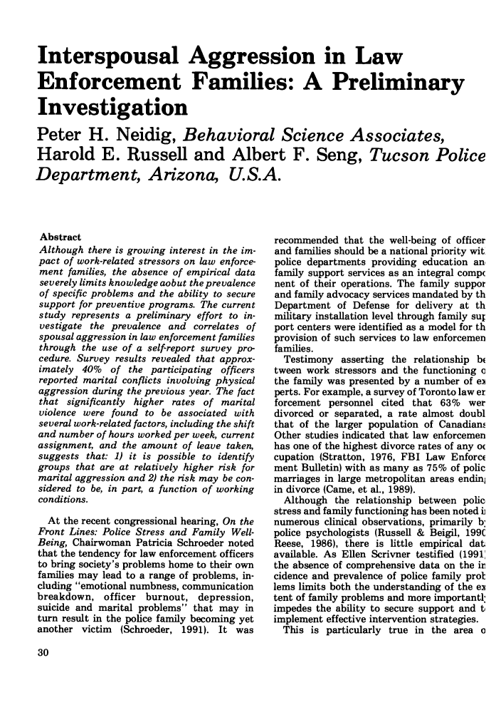 handle is hein.journals/polic15 and id is 40 raw text is: Interspousal Aggression in Law
Enforcement Families: A Preliminary
Investigation
Peter H. Neidig, Behavioral Science Associates,
Harold E. Russell and Albert F. Seng, Tucson Police
Department, Arizona, U.S.A.

Abstract
Although there is growing interest in the im-
pact of work-related stressors on law enforce-
ment families, the absence of empirical data
severely limits knowledge aobut the prevalence
of specific problems and the ability to secure
support for preventive programs. The current
study represents a preliminary effort to in-
vestigate the prevalence and correlates of
spousal aggression in law enforcement families
through the use of a self-report survey pro-
cedure. Survey results revealed that approx-
imately 40% of the participating officers
reported marital conflicts involving physical
aggression during the previous year. The fact
that significantly higher rates of marital
violence were found to be associated with
several work-related factors, including the shift
and number of hours worked per week, current
assignment, and the amount of leave taken,
suggests that: 1) it is possible to identify
groups that are at relatively higher risk for
marital aggression and 2) the risk may be con-
sidered to be, in part, a function of working
conditions.
At the recent congressional hearing, On the
Front Lines: Police Stress and Family Well-
Being, Chairwoman Patricia Schroeder noted
that the tendency for law enforcement officers
to bring society's problems home to their own
families may lead to a range of problems, in-
cluding emotional numbness, communication
breakdown, officer burnout, depression,
suicide and marital problems that may in
turn result in the police family becoming yet
another victim  (Schroeder, 1991). It was

recommended that the well-being of officer
and families should be a national priority wit.
police departments providing education an,
family support services as an integral compc
nent of their operations. The family suppor
and family advocacy services mandated by th
Department of Defense for delivery at th
military installation level through family sul
port centers were identified as a model for th
provision of such services to law enforcemen
families.
Testimony asserting the relationship b
tween work stressors and the functioning c
the family was presented by a number of ei
perts. For example, a survey of Toronto law er
forcement personnel cited that 63% wer
divorced or separated, a rate almost doubl
that of the larger population of Canadiam,
Other studies indicated that law enforcemen
has one of the highest divorce rates of any o
cupation (Stratton, 1976, FBI Law Enforce
ment Bulletin) with as many as 75% of polic
marriages in large metropolitan areas endin
in divorce (Came, et al., 1989).
Although the relationship between polic
stress and family functioning has been noted i
numerous clinical observations, primarily b:
police psychologists (Russell & Beigil, 199C
Reese, 1986), there is little empirical dat
available. As Ellen Scrivner testified (1991
the absence of comprehensive data on the ir
cidence and prevalence of police family prol
lems limits both the understanding of the ei
tent of family problems and more importantl
impedes the ability to secure support and t,
implement effective intervention strategies.
This is particularly true in the area c


