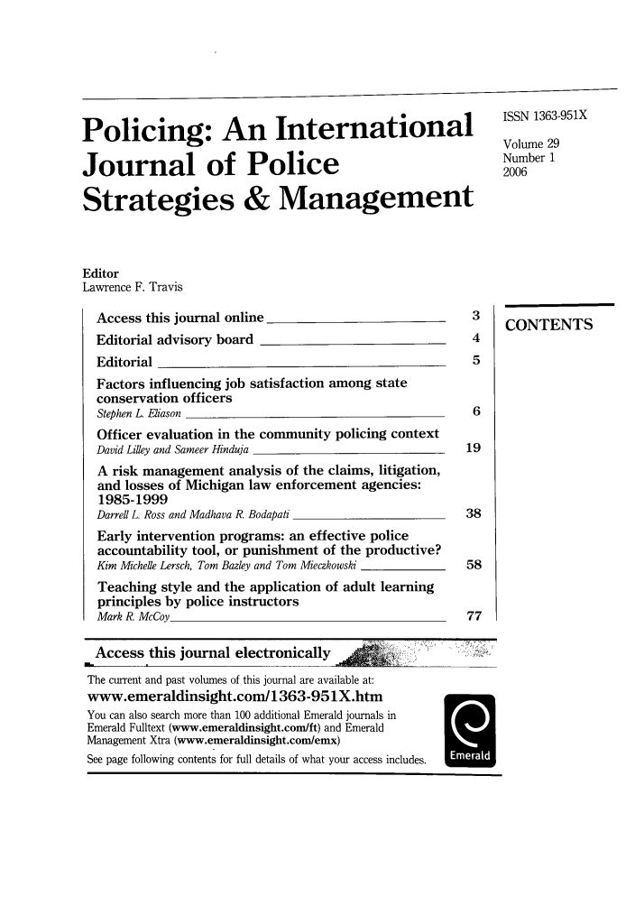 handle is hein.journals/polic29 and id is 1 raw text is: Policing: An International                                    ISSN 1363-951X
Volume 29
Journal of Police                                             Number12006
Strategies & Management
Editor
Lawrence F. Travis
Access this journal online                              3    CONENTS3
CONTENTS
Editorial advisory board                                4
Editorial                                               5
Factors influencing job satisfaction among state
conservation officers
Stephen L Eliason                                       6
Officer evaluation in the community policing context
David Lilley and Sameer Hinduja                        19
A risk management analysis of the claims, litigation,
and losses of Michigan law enforcement agencies:
1985-1999
Darrell L. Ross and Madhava R. Bodapati                38
Early intervention programs: an effective police
accountability tool, or punishment of the productive?
Kim Michelle Lersch, Tom Bazley and Tom Mieczkowski    58
Teaching style and the application of adult learning
principles by police instructors
Mark R. McCoy                                          77
Access this journal electronically
The current and past volumes of this journal are available at:
www.emeraldinsight.com/1363-951X.htm
You can also search more than 100 additional Emerald journals in
Emerald Fulltext (www.emeraldinsight.com/ft) and Emerald
Management Xtra (www.emeraldinsight.com/emx)
See page following contents for full details of what your access includes.


