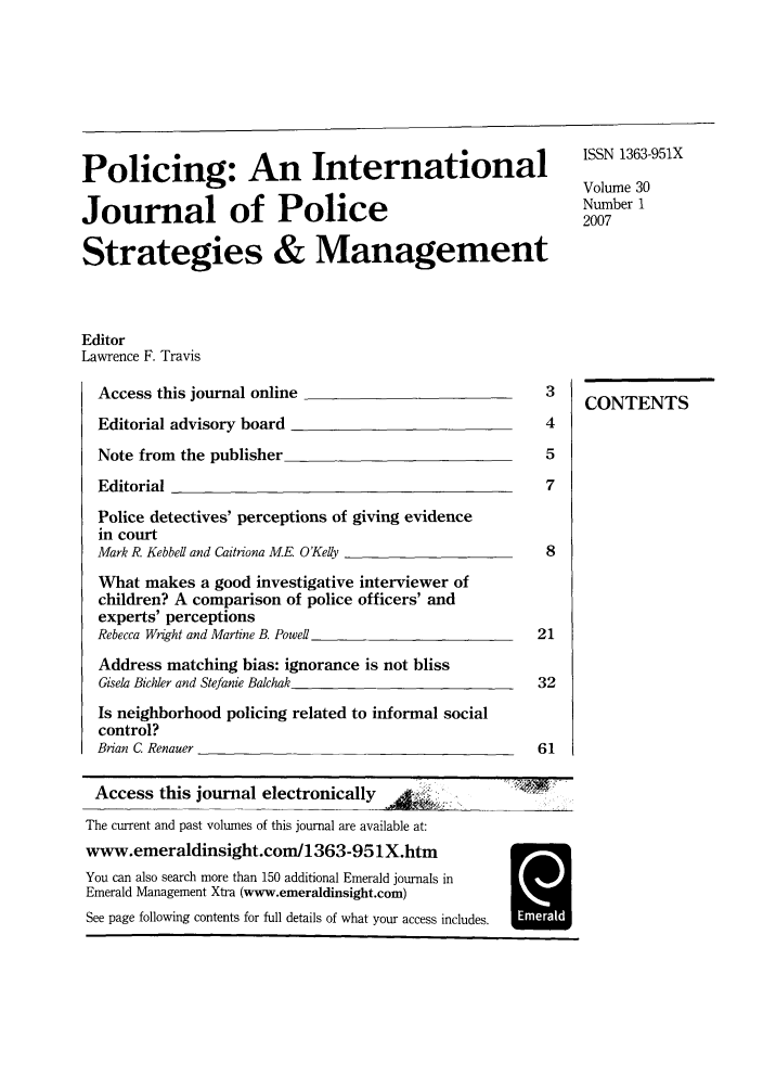 handle is hein.journals/polic30 and id is 1 raw text is: Policing: An International       111_9X
Volume 30
Journal of Police                 0br
Strategies & Management
Editor
Lawrence F. Travis

Access this journal online                           3
Editorial advisory board                             4
Note from the publisher                              5
Editorial                                            7
Police detectives' perceptions of giving evidence
in court
Mark R. Kebbell and Caitriona ME. O'Kelly            8
What makes a good investigative interviewer of
children? A comparison of police officers' and
experts' perceptions
Rebecca Wright and Martine B. Powel                 21
Address matching bias: ignorance is not bliss
Gisela Bicher and Stefanie Baichak                  32
Is neighborhood policing related to informal social
control?
Brian C. Renauer                                    61

Access this journal electronically
The current and past volumes of this journal are available at:
www.emeraldinsight.com/1363-951X.htm
You can also search more than 150 additional Emerald journals in
Emerald Management Xtra (www.emeraldinsight.com)
See page following contents for full details of what your access includes.

CONTENTS

H


