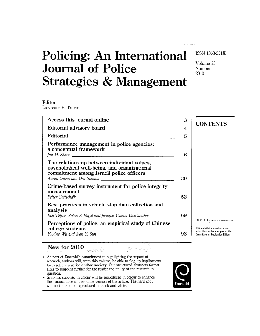 handle is hein.journals/polic33 and id is 1 raw text is: Policing: An International
Journal of Police
Strategies & Management

ISSN 1363-951X
Volume 33
Number 1
2010

Editor
Lawrence F. Travis

Access this journal online
Editorial advisory board _

Editorial
Performance management in police agencies:
a conceptual framework
Jon M Shane
The relationship between individual values,
psychological well-being, and organizational
commitment among Israeli police officers
Aaron Cohen and Orit Shamai
Crime-based survey instrument for police integrity
measurement
Petter Gottschalk
Best practices in vehicle stop data collection and
analysis
Rob Tilyer, Robin S. Engel and Jennifer Calnon Cherkauskas
Perceptions of police: an empirical study of Chinese
college students
Yuning Wu and Ivan Y Sun

3
4
5
6

30
52
69
93

CONTENTS
C  0  P E :        U    RlTEFB un triAsn in utS
This journal is a member of and
subscribes to the principles of the
Committee on Publication Ethics

New for 2010
* As part of Emerald's commitment to highlighting the impact of
research, authors will, from this volume, be able to flag up implications
for research, practice and/or society. Our structured abstracts format
aims to pinpoint further for the reader the utility of the research in
question.
* Graphics supplied in colour will be reproduced in colour to enhance
their appearance in the online version of the article. The hard copy
will continue to be reproduced in black and white.                 1      1


