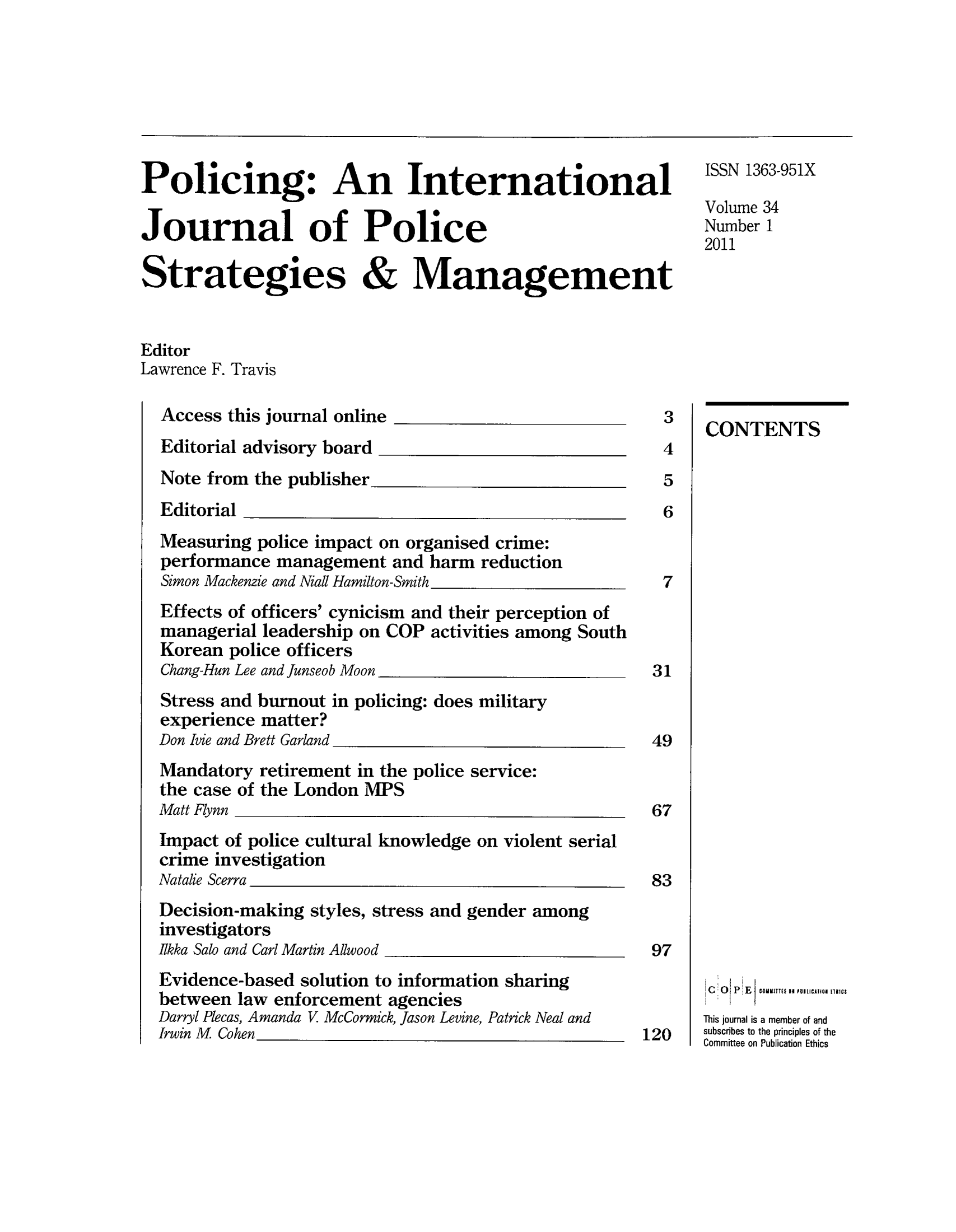 handle is hein.journals/polic34 and id is 1 raw text is: Policing: An International                                 IN1363-951X
Poic ng                0io                        Volume 34
Journal of Police                                        Number 1
2011
Strategies & Management
Editor
Lawrence F. Travis
Access this journal online_                        3
Editorial advisory board                           4
Note from the publisher5
Editorial                                          6
Measuring police impact on organised crime:
performance management and harm reduction
Simon Mackenzie and Nial Hamilton-Smith_7
Effects of officers' cynicism and their perception of
managerial leadership on COP activities among South
Korean police officers
Chang-Hun Lee and junseob Moon                    31
Stress and burnout in policing: does military
experience matter?
Don 1vie and Brett Garland_49
Mandatory retirement in the police service:
the case of the London MIPS
Matt Flynn                                        67
Impact of police cultural knowledge on violent serial
crime investigation
Natalie Scerra                                    83
Decision-making styles, stress and gender among
investigators
Ikka Salo and Carl Martin Allwood                 97
Evidence-based solution to information sharing  ~  ~   ~    ECulfh
between law enforcement agencies
Darryl Plecas, Amanda V McCormick, Jason Levine, Patrick Neal andThsjunliamebroad
IrwinM  Cohn ___________________________________________________subscribes__ 120osbscrbesrtithe princples ftth


