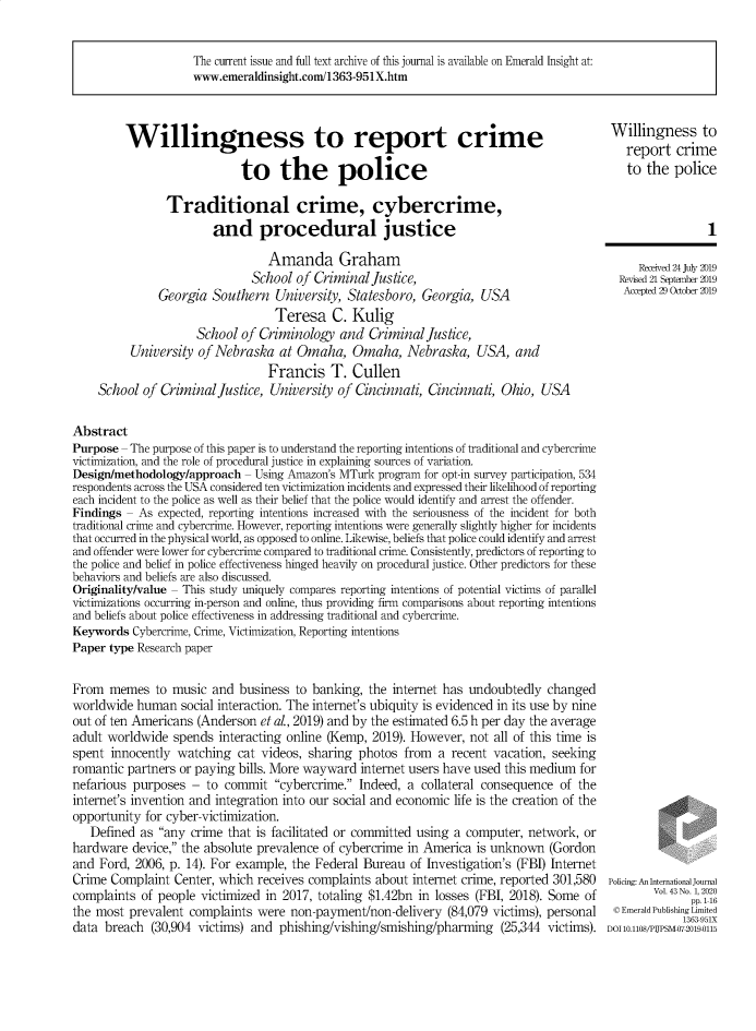 handle is hein.journals/polic43 and id is 1 raw text is: 


The current issue and full text archive of this journal is available on Emerald Insight at:
www.emeraldinsight.con/1363-951X.htm


         Willingness to report crime

                             to the police

                Traditional crime, cybercrime,
                        and procedural justice

                                 Amanda Graham
                              School  of Criminal  Justice,
               Georgia  Southern  University,  Statesboro, Georgia,  USA
                                  Teresa C. Kulig
                     School  of Criminology  and  Criminal  Justice,
          University of Nebraska   at Omaha,   Omaha, Nebraska, USA, and
                                 Francis T. Cullen
    School  of Criminal  Justice, University of Cincinnati, Cincinnati,  Ohio, USA

Abstract
Purpose - The purpose of this paper is to understand the reporting intentions of traditional and cybercrime
victimization, and the role of procedural justice in explaining sources of variation.
Design/methodology/approach  - Using Amazon's MTurk program for opt-in survey participation, 534
respondents across the USA considered ten victimization incidents and expressed their likelihood of reporting
each incident to the police as well as their belief that the police would identify and arrest the offender.
Findings - As  expected, reporting intentions increased with the seriousness of the incident for both
traditional crime and cybercrime. However, reporting intentions were generally slightly higher for incidents
that occurred in the physical world, as opposed to online. Likewise, beliefs that police could identify and arrest
and offender were lower for cybercrime compared to traditional crime. Consistently, predictors of reporting to
the police and belief in police effectiveness hinged heavily on procedural justice. Other predictors for these
behaviors and beliefs are also discussed.
Originality/value - This study uniquely compares reporting intentions of potential victims of parallel
victimizations occurring in-person and online, thus providing firm comparisons about reporting intentions
and beliefs about police effectiveness in addressing traditional and cybercrime.
Keywords  Cybercrime, Crime, Victimization, Reporting intentions
Paper type Research paper


From  memes   to music  and business  to banking, the internet has undoubtedly  changed
worldwide  human  social interaction. The internet's ubiquity is evidenced in its use by nine
out of ten Americans (Anderson  et al., 2019) and by the estimated 6.5 h per day the average
adult worldwide  spends  interacting online (Kemp, 2019). However, not all of this time is
spent  innocently watching  cat videos, sharing photos  from  a recent vacation, seeking
romantic partners or paying bills. More wayward  internet users have used this medium for
nefarious purposes  -  to commit  cybercrime.  Indeed, a collateral consequence  of the
internet's invention and integration into our social and economic life is the creation of the
opportunity for cyber-victimization.
   Defined  as any crime that is facilitated or committed using a computer, network,  or
hardware  device, the absolute prevalence of cybercrime in America is unknown   (Gordon
and  Ford, 2006, p. 14). For example, the Federal Bureau of Investigation's (FBI) Internet
Crime  Complaint Center, which receives complaints about  internet crime, reported 301,580
complaints  of people victimized in 2017, totaling $1.42bn in losses (FBI, 2018). Some of
the most  prevalent complaints were  non-payment/non-delivery   (84,079 victims), personal
data breach  (30,904 victims) and  phishing/vishing/smishing/pharming (25,344   victims).


Willingness to
   report  crime
   to the  police


1


   Recived 24 July 2019
Revised 21 September 2019
Acepted 29 Ocober 2019


Policing: An InterationalJournal
        Vol. 43 No. 1, 2020
              pp. 1-16
 C Emerald Publishing Limited
             1363951X
DOI 10.1108/PUPSM-07-20190115


