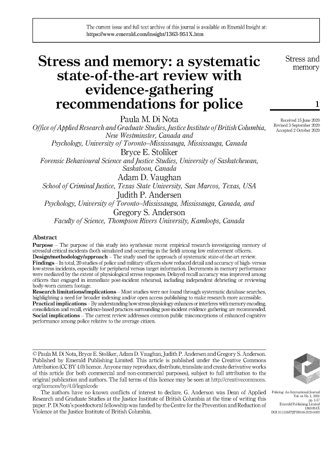 handle is hein.journals/polic44 and id is 1 raw text is: The current issue and full text archive of this journal is available on Emerald Insight at:
https://www.emerald.com/insight/1363-951X.htm

Stress and memory: a systematic
state-of-the-art review with
evidence-gathering
recommendations for police
Paula M. Di Nota
Office ofApplied Research and Graduate Studies, Justice Institute ofBritish Columbia,
New Westminster, Canada and
Psychology, University of Toronto-Mississauga, Mississauga, Canada
Bryce E. Stoliker
Forensic Behavioural Science and Justice Studies, University of Saskatchewan,
Saskatoon, Canada
Adam D. Vaughan
School of Criminal Justice, Texas State University, San Marcos, Texas, USA
Judith P. Andersen
Psychology, University of Toronto-Mississauga, Mississauga, Canada, and
Gregory S. Anderson
Faculty of Science, Thompson Rivers University, Kamloops, Canada
Abstract
Purpose - The purpose of this study isto synthesize recent empirical research investigating memory of
stressful critical incidents (both simulated and occurring in the field) among law enforcement officers.
Design/methodology/approach - The study used the approach of systematic state-of-the-art review.
Findings - In total, 20 studies of police and military officers show reduced detail and accuracy of high- versus
low-stress incidents, especially for peripheral versus target information. Decrements in memory performance
were mediated by the extent of physiological stress responses. Delayed recall accuracy was improved among
officers that engaged in immediate post-incident rehearsal, including independent debriefing or reviewing
body-worn camera footage.
Research limitations/implications - Most studies were not found through systematic database searches,
highlighting a need for broader indexing and/or open access publishing to make research more accessible.
Practical implications -By understanding how stress physiology enhances or interferes with memory encoding,
consolidation and recall, evidence-based practices surrounding post-incident evidence gathering are recommended.
Social implications - The current review addresses common public misconceptions of enhanced cognitive
performance among police relative to the average citizen.

Stress and
memory
1
Received 15 June 2020
Revised 3 September 2020
Accepted 2 October 2020

© Paula M. Di Nota, Bryce E. Stoliker, Adam D. Vaughan, Judith P. Andersen and Gregory S. Anderson.
Published by Emerald Publishing Limited. This article is published under the Creative Commons
Attribution (CC BY 4.0) licence. Anyone may reproduce, distribute, translate and create derivative works
of this article (for both commercial and non-commercial purposes), subject to full attribution to the
original publication and authors. The full terms of this licence may be seen at http://creativecommons.
org/licences/by/4.0/legalcode
The authors have no known conflicts of interest to declare. G. Anderson was Dean of Applied
Research and Graduate Studies at the Justice Institute of British Columbia at the time of writing this
paper. P. Di Nota's postdoctoral fellowship was funded by the Centre for the Prevention and Reduction of
Violence at the Justice Institute of British Columbia.

Policing: An International Journal
Vol. 44 No. 1, 2021
pp. 1-17
Emerald Publishing Limited
1363-951X
DOI 10.11OS/PJPSM-063-202-0093


