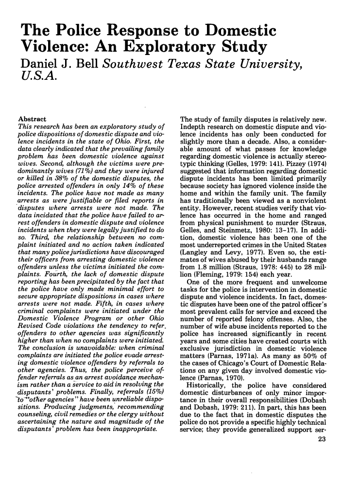 handle is hein.journals/polic7 and id is 25 raw text is: The Police Response to Domestic
Violence: An Exploratory Study
Daniel J. Bell Southwest Texas State University,
U.S.A.

Abstract
This research has been an exploratory study of
police dispositions of domestic dispute and vio-
lence incidents in the state of Ohio. First, the
data clearly indicated that the prevailing family
problem has been domestic violence against
wives. Second although the victims were pre-
dominantly wives (71%) and they were injured
or killed in 38% of the domestic disputes, the
police arrested offenders in only 14% of these
incidents. The police have not made as many
arrests as were justifiable or filed reports in
disputes where arrests were not made. The
data incidated that the police have failed to ar-
rest offenders in domestic dispute and violence
incidents when they were legally justified to do
so. Third, the relationship between no com-
plaint initiated and no action taken indicated
that many police jurisdictions have discouraged
their officers from arresting domestic violence
offenders unless the victims initiated the com-
plaints. Fourth, the lack of domestic dispute
reporting has been precipitated by the fact that
the police have only made minimal effort to
secure appropriate dispositions in cases where
arrests were not made. Fifth, in cases where
criminal complaints were initiated under the
Domestic Violence Program or other Ohio
Revised Code violations the tendency to refer.
offenders to other agencies was significantly
higher than when no complaints were initiated.
The conclusion is unavoidable: when criminal
complaints are initiated the police evade arrest-
ing domestic violence offenders by referrals to
other agencies. Thus, the police perceive of-
fender referrals as an arrest avoidance mechan-
ism rather than a service to aid in resolving the
disputants' problems. Finally, referrals (15%)
-to other agencies have been unreliable dispo-
sitions. Producing judgments, recommending
counseling, civil remedies or the clergy without
ascertaining the nature and magnitude of the
disputants'problem has been inappropriate.

The study of family disputes is relatively new.
Indepth research on domestic dispute and vio-
lence incidents has only been conducted for
slightly more than a decade. Also, a consider-
able amount of what passes for knowledge
regarding domestic violence is actually stereo-
typic thinking (Gelles, 1979: 141). Pizzey (1974)
suggested that information regarding domestic
dispute incidents has been limited primarily
because society has ignored violence inside the
home and within the family unit. The family
has traditionally been viewed as a nonviolent
entity. However, recent studies verify that vio-
lence has occurred in the home and ranged
from physical punishment to murder (Straus,
Gelles, and Steinmetz, 1980: 13-17). In addi-
tion, domestic violence has been one of the
most underreported crimes in the United States
(Langley and Levy, 1977). Even so, the esti-
mates of wives abused by their husbands range
from 1.8 million (Straus, 1978: 445) to 28 mil-
lion (Fleming, 1979: 154) each year.
One of the more frequent and unwelcome
tasks for the police is intervention in domestic
dispute and violence incidents. In fact, domes-
tic disputes have been one of the patrol officer's
most prevalent calls for service and exceed the
number of reported felony offenses. Also, the
number of wife abuse incidents reported to the
police has increased significantly in recent
years and some cities have created courts with
exclusive jurisdiction in domestic violence
matters (Parnas, 1971a). As many as 50% of
the cases of Chicago's Court of Domestic Rela-
tions on any given day involved domestic vio-
lence (Parnas, 1970).
Historically, the police have considered
domestic disturbances of only minor impor-
tance in their overall responsibilities (Dobash
and Dobash, 1979: 211). In part, this has been
due to the fact that in domestic disputes the
police do not provide a specific highly technical
service; they provide generalized support ser-


