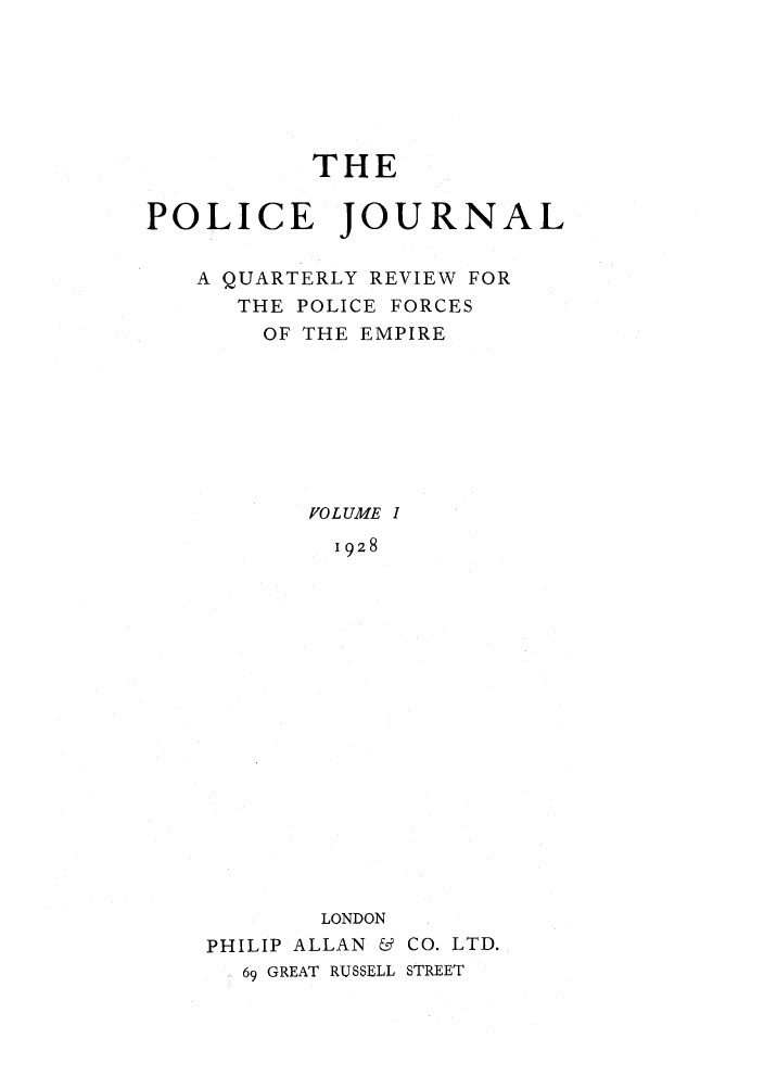 handle is hein.journals/policejl1 and id is 1 raw text is: THE
POLICE JOURNAL
A QUARTERLY REVIEW FOR
THE POLICE FORCES
OF THE EMPIRE
[0 L UME I
1928
LONDON
PHILIP ALLAN & CO. LTD.
69 GREAT RUSSELL STREET


