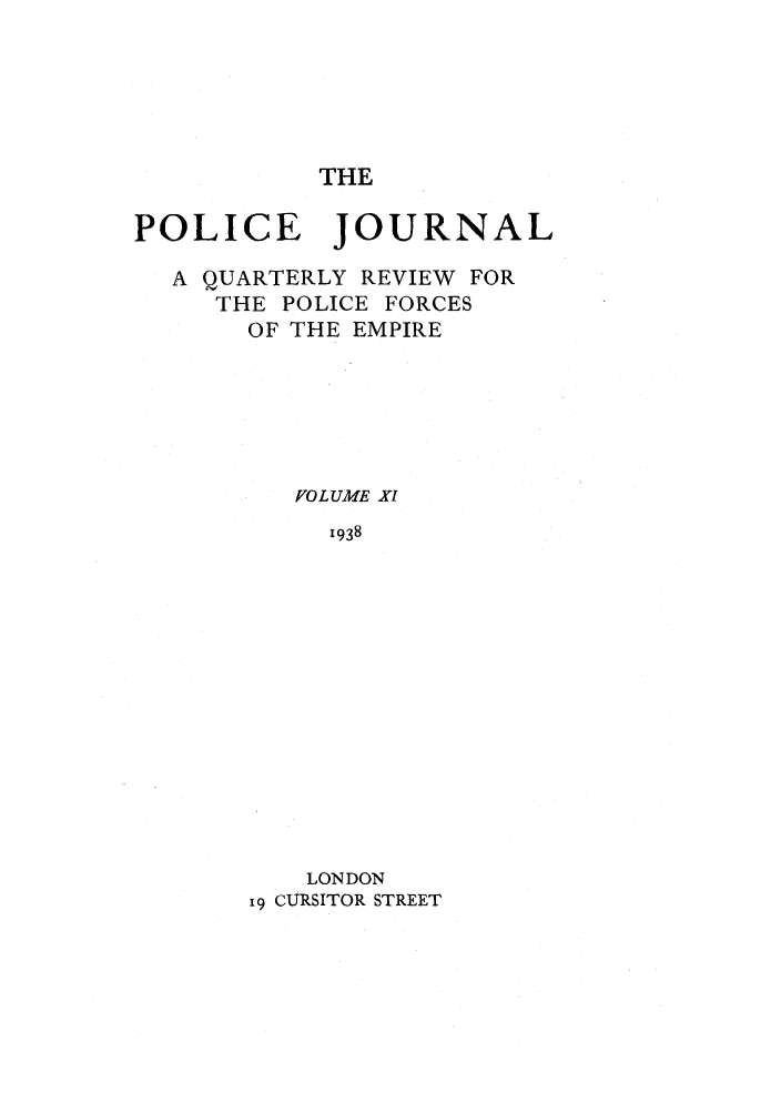 handle is hein.journals/policejl11 and id is 1 raw text is: THE

POLICE JOURNAL
A QUARTERLY REVIEW FOR
THE POLICE FORCES
OF THE EMPIRE
VOLUME XI
1938
LONDON
19 CURSITOR STREET


