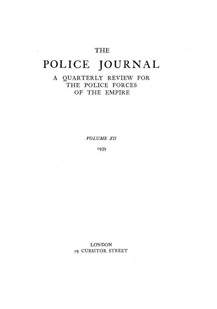 handle is hein.journals/policejl12 and id is 1 raw text is: THE

POLICE JOURNAL
A QUARTERLY REVIEW FOR
THE POLICE FORCES
OF THE EMPIRE
FOL UME XII
'939
LONDON
i9 CURSITOR STREET


