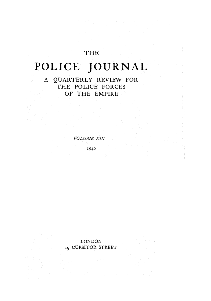 handle is hein.journals/policejl13 and id is 1 raw text is: THE

POLICE JOURNAL
A QUARTERLY REVIEW FOR
THE POLICE FORCES
OF THE EMPIRE
VOLUME XiII
1940
LONDON
19 CURSITOR STREET


