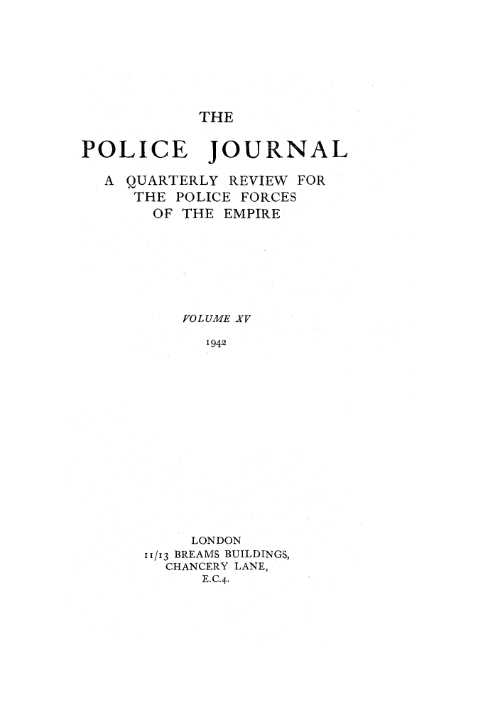 handle is hein.journals/policejl15 and id is 1 raw text is: THE

POLICE JOURNAL
A QUARTERLY REVIEW FOR
THE POLICE FORCES
OF THE EMPIRE
VOLUME XV
1942
LONDON
1/i3 BREAMS BUILDINGS,
CHANCERY LANE,
E.C.4.


