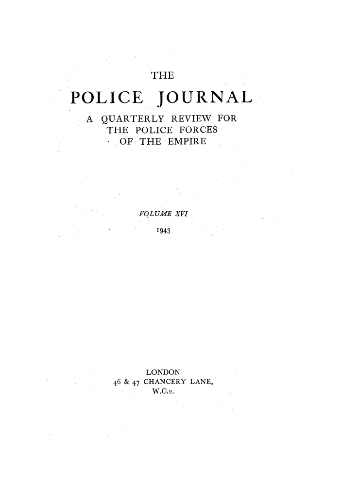 handle is hein.journals/policejl16 and id is 1 raw text is: THE

POLICE JOURNAL
A QUARTERLY REVIEW FOR
THE POLICE FORCES
OF THE EMPIRE
VOLUME XVI
1943
LONDON
46 & 47 CHANCERY LANE,
W.C.2.



