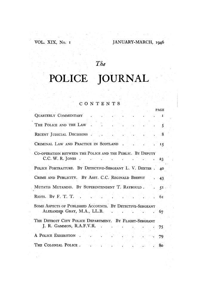 handle is hein.journals/policejl19 and id is 1 raw text is: VOL. XIX, No. i

JANUARY-MARCH, 1946

The
POLICE JOURNAL
CONTENTS
PAGE
QUARTERLY COMMENTARY                                      I
THE POLICE AND THE LAW                                    5
RECENT JUDICIAL DECISIONS               .                 8
CRIMINAL LAW AND PRACTICE IN SCOTLAND                    15
CO-OPERATION BETWEEN THE POLICE AND THE PUBLIC. BY DEPUTY
C.C.W.R. JONES                                       23
POLICE PORTRAITURE. BY DETECTIVE-SERGEANT L. V. DEXTER . 40
CRIME AND PUBLICITY. BY ASST. C.C. REGINALD BREFFIT      43
MUTATIS MUTANDIS. BY SUPERINTENDENT T. RAYBOULD .        51
RIOTS. By F. T. T.                                       61
SOME ASPECTS OF PUBLISHED ACCOUNTS. BY DETECTIVE-SERGEANT
ALEXANDER GRAY, M.A., LL.B.                          67
THE DETROIT CITY POLICE DEPARTMENT. BY FLIGHT-SERGEANT
J. R. GAMMON, R.A.F.V.R. .                          75
A POLICE EXHIBITION                                      79
THE COLONIAL POLICE..                            .,.8O


