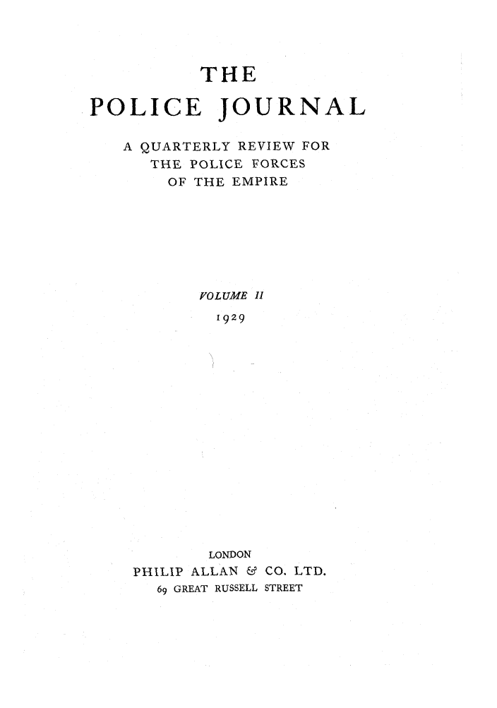 handle is hein.journals/policejl2 and id is 1 raw text is: THE
POLICE JOURNAL
A QUARTERLY REVIEW FOR
THE POLICE FORCES
OF THE EMPIRE
FOLUME I1
1929
LONDON
PHILIP ALLAN & CO. LTD.
69 GREAT RUSSELL STREET


