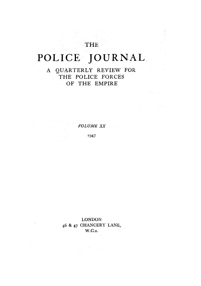 handle is hein.journals/policejl20 and id is 1 raw text is: THE

POLICE JOURNAL
A QUARTERLY REVIEW FOR
THE POLICE FORCES
OF THE EMPIRE
fO L UME XX
1947
LONDON
46 & 47 CHANCERY LANE,
W.C.2.


