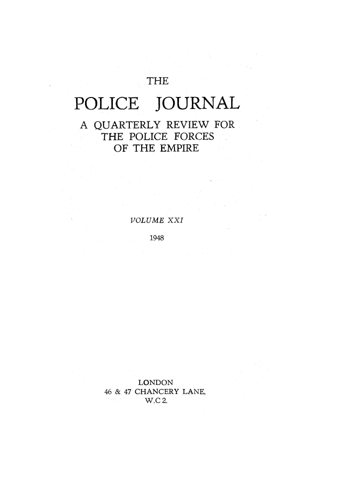 handle is hein.journals/policejl21 and id is 1 raw text is: THE

POLICE JOURNAL
A QUARTERLY REVIEW FOR
THE POLICE FORCES
OF THE EMPIRE
VOLUME XXI
1948
LONDON
46 & 47 CHANCERY LANE,
W.C2.


