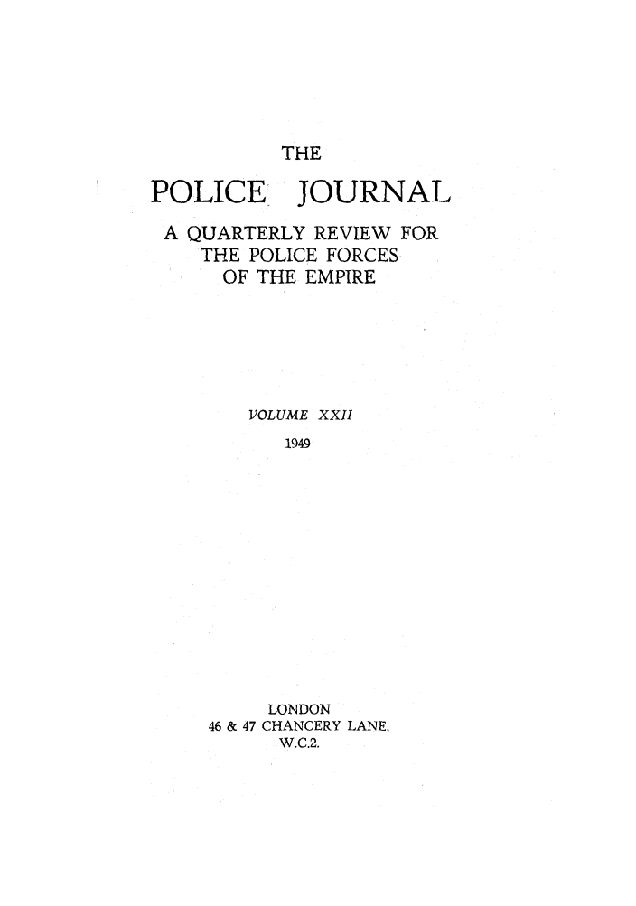 handle is hein.journals/policejl22 and id is 1 raw text is: THE

POLICE JOURNAL
A QUARTERLY REVIEW FOR
THE POLICE FORCES
OF THE EMPIRE
VOLUME XXII
1949
LONDON
46 & 47 CHANCERY LANE,
W.C.2.


