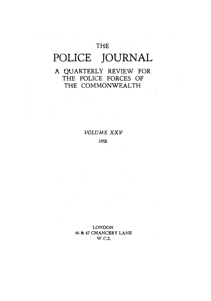 handle is hein.journals/policejl25 and id is 1 raw text is: THE

POLICE JOURNAL
A QUARTERLY REVIEW FOR
THE POLICE FORCES OF
THE COMMONWEALTH
VOLUME XXV
1952
LONDON
46 & 47 CHANCERY LANE
W. C.2.


