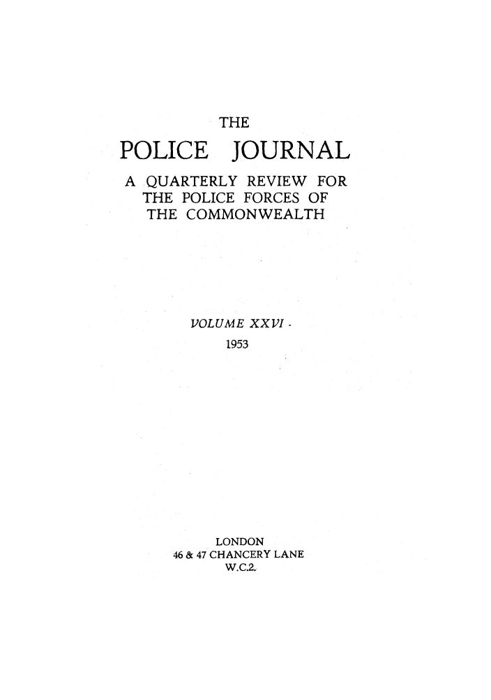 handle is hein.journals/policejl26 and id is 1 raw text is: THE

POLICE JOURNAL
A QUARTERLY REVIEW FOR
THE POLICE FORCES OF
THE COMMONWEALTH
VOLUME XXVI -
1953
LONDON
46 & 47 CHANCERY LANE
W.C.2,


