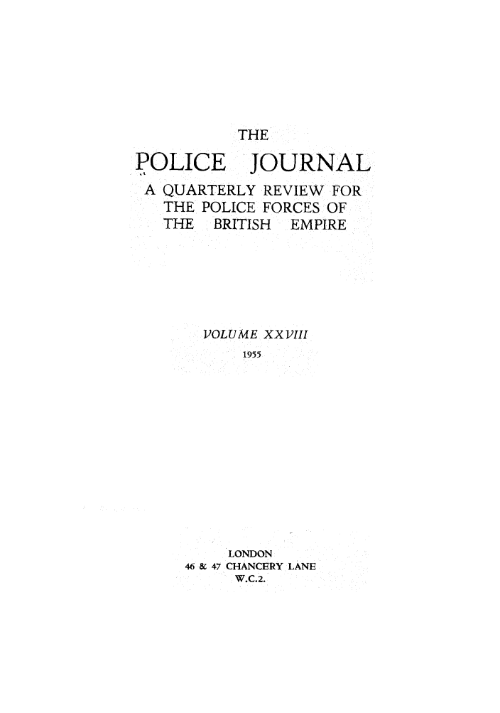 handle is hein.journals/policejl28 and id is 1 raw text is: THE

POLICE JOURNAL
A QUARTERLY REVIEW FOR
THE POLICE FORCES OF
THE   BRITISH  EMPIRE
VOLUME XX VIII
1955
LONDON
46 & 47 CHANCERY LANE
W.C.2.


