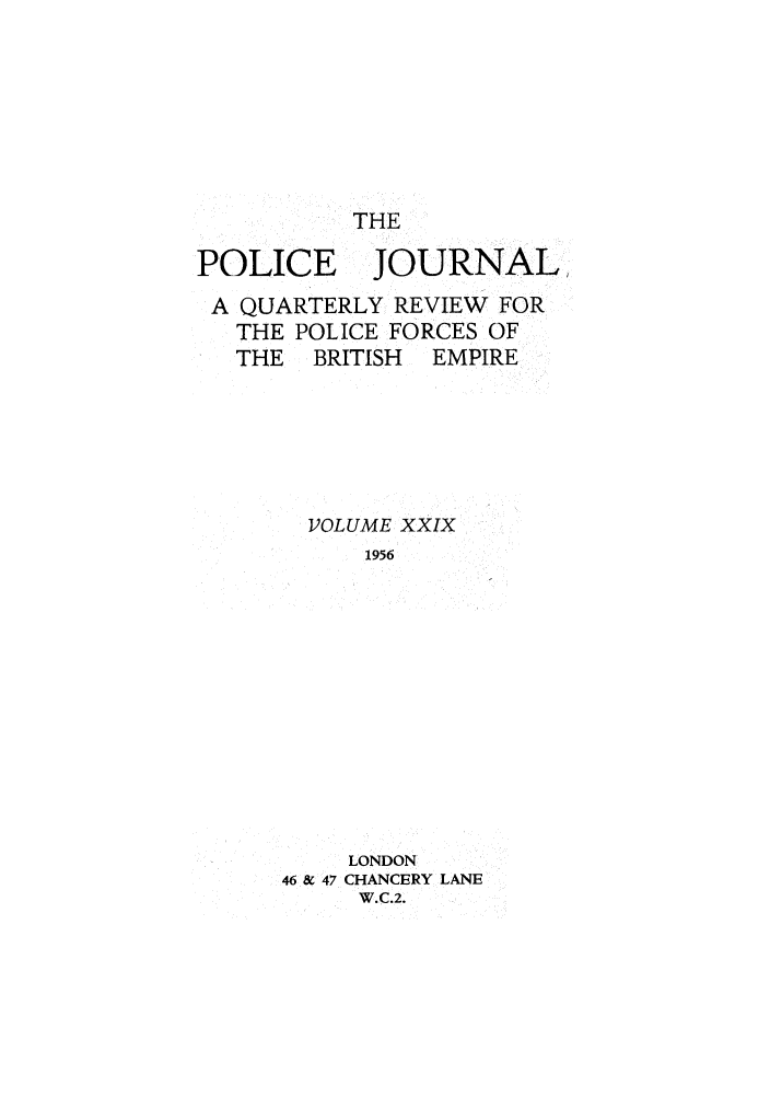 handle is hein.journals/policejl29 and id is 1 raw text is: THE

POLICE

JOURNAL,

A QUARTERLY REVIEW FOR
THE POLICE FORCES OF
THE   BRITISH  EMPIRE
VOLUME XXIX
1956
LONDON
46 & 47 CHANCERY LANE
W.C.2.


