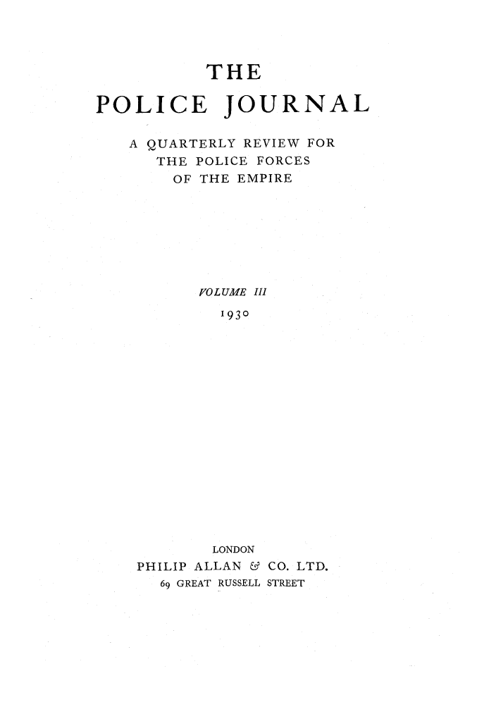 handle is hein.journals/policejl3 and id is 1 raw text is: THE
POLICE JOURNAL
A QUARTERLY REVIEW FOR
THE POLICE FORCES
OF THE EMPIRE
/0 L UME II1
1930
LONDON
PHILIP ALLAN & CO. LTD.
69 GREAT RUSSELL STREET


