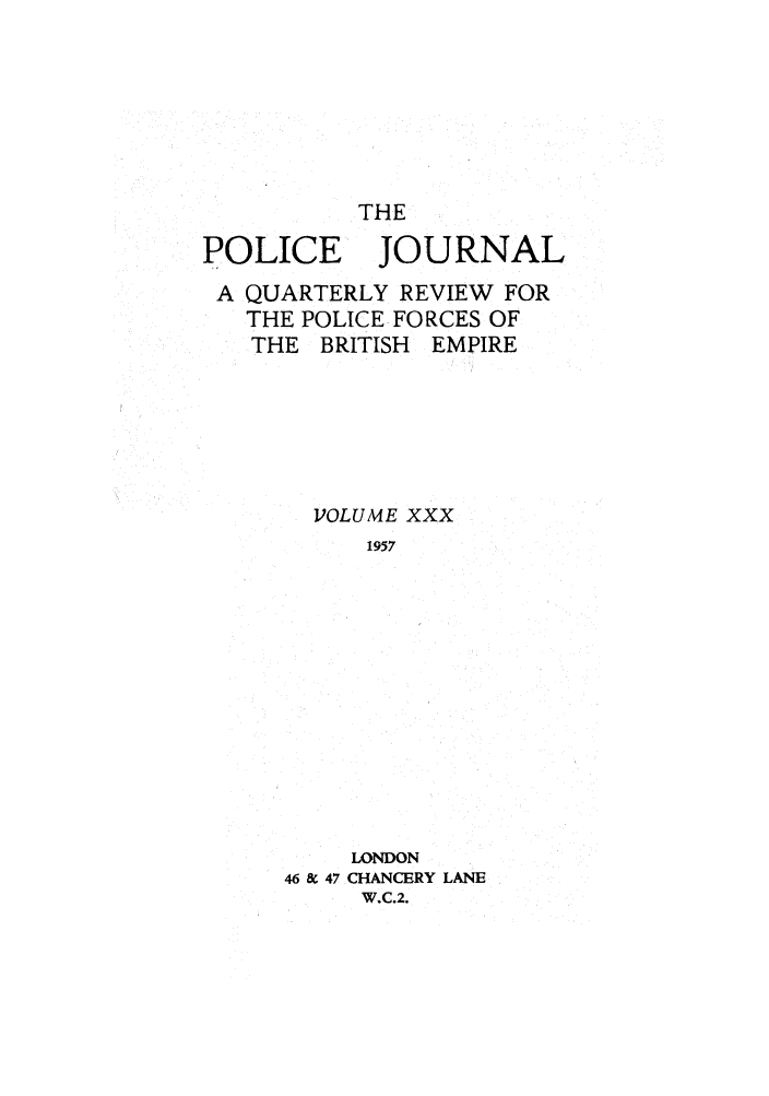 handle is hein.journals/policejl30 and id is 1 raw text is: THE
POLICE JOURNAL
A QUARTERLY REVIEW FOR
THE POLICE FORCES OF
THE BRITISH EMPIRE
VOLUME XXX
1957
LONDON
46 & 47 CHANCERY LANE
W.C.2.


