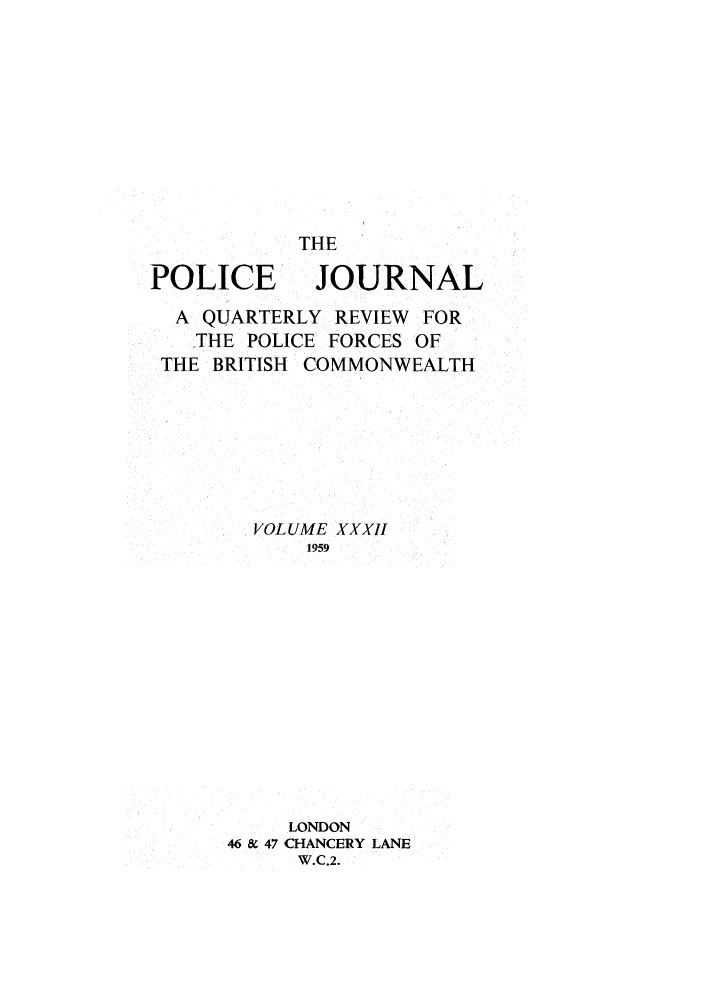 handle is hein.journals/policejl32 and id is 1 raw text is: POLICE

THE
JOURNAL

A QUARTERLY REVIEW FOR
THE POLICE FORCES OF
THE BRITISH COMMONWEALTH
VOLUME XXXII
1959
LONDON
46 & 47 CHANCERY LANE
W.C.2.


