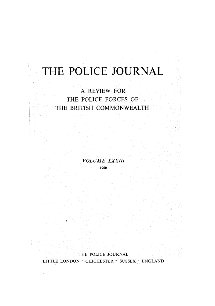handle is hein.journals/policejl33 and id is 1 raw text is: THE POLICE JOURNAL
A REVIEW FOR
THE POLICE FORCES OF
THE BRITISH COMMONWEALTH
VOLUME XXXIII
1960
THE POLICE JOURNAL
LITTLE LONDON CHICHESTER - SUSSEX ENGLAND


