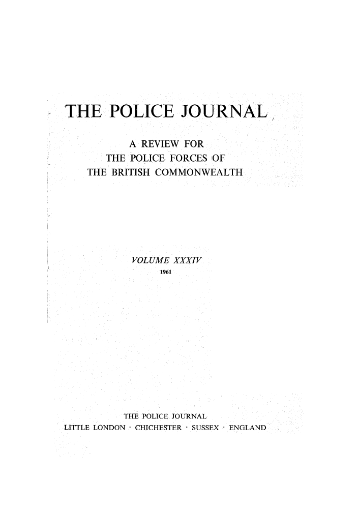 handle is hein.journals/policejl34 and id is 1 raw text is: THE POLICE JOURNAL
A REVIEW FOR
THE POLICE FORCES OF
THE BRITISH COMMONWEALTH
VOLUME XXXIV
1961
THE POLICE JOURNAL
LITTLE LONDON* CHICHESTER  SUSSEX ENGLAND


