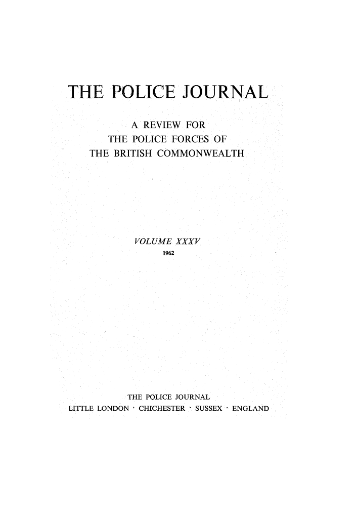 handle is hein.journals/policejl35 and id is 1 raw text is: THE POLICE JOURNAL
A REVIEW FOR
THE POLICE FORCES OF
THE BRITISH COMMONWEALTH
VOLUME XXXV
1962
THE POLICE JOURNAL
LITTLE LONDON ' CHICHESTER ' SUSSEX ENGLAND


