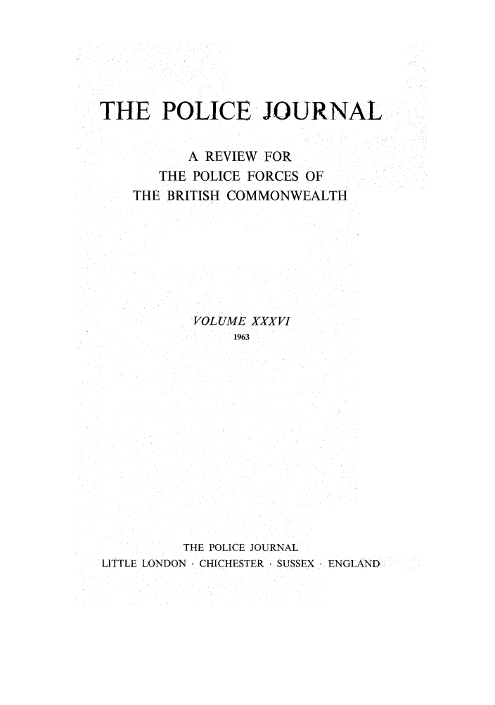 handle is hein.journals/policejl36 and id is 1 raw text is: THE POLICE JOURNAL
A REVIEW FOR
THE POLICE FORCES OF
THE BRITISH COMMONWEALTH
VOLUME XXXVI
1963
THE POLICE JOURNAL
LITTLE LONDON. CHICHESTER  SUSSEX ENGLAND


