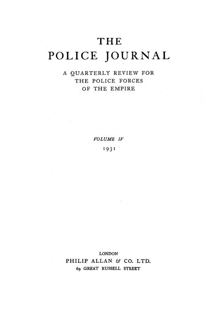 handle is hein.journals/policejl4 and id is 1 raw text is: THE
POLICE JOURNAL
A QUARTERLY REVIEW FOR
THE POLICE FORCES
OF THE EMPIRE
VOL UME IV
1931
LONDON
PHILIP ALLAN & CO. LTD.
69 GREAT RUSSELL STREET


