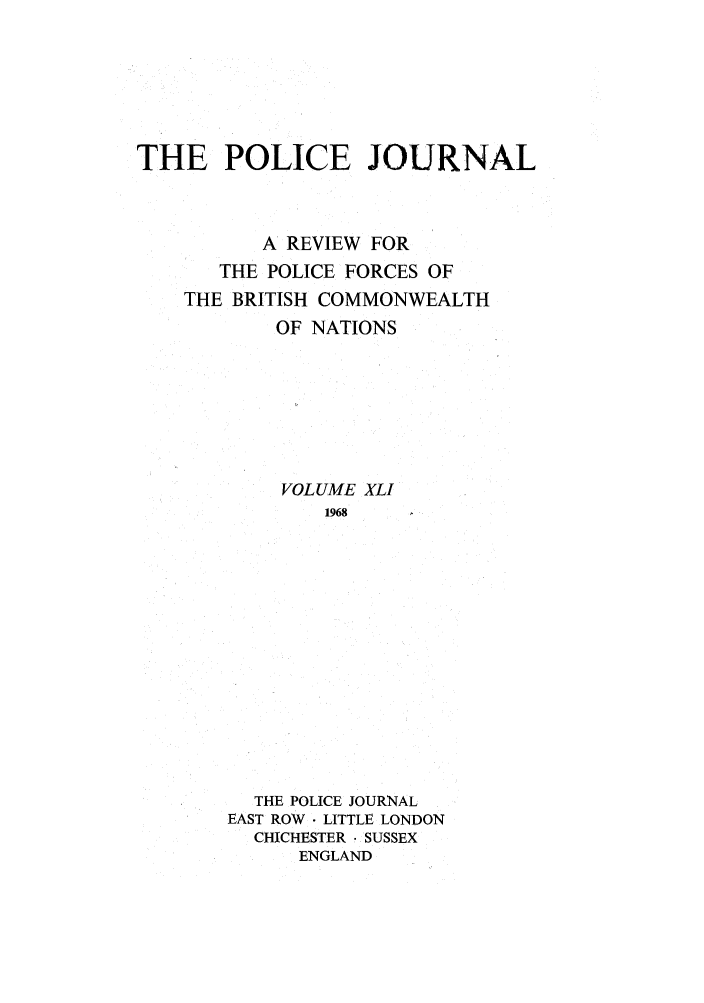 handle is hein.journals/policejl41 and id is 1 raw text is: THE POLICE JOURNAL
A REVIEW FOR
THE POLICE FORCES OF
THE BRITISH COMMONWEALTH
OF NATIONS
VOLUME XLI
1968
THE POLICE JOURNAL
EAST ROW  LITTLE LONDON
CHICHESTER. SUSSEX
ENGLAND


