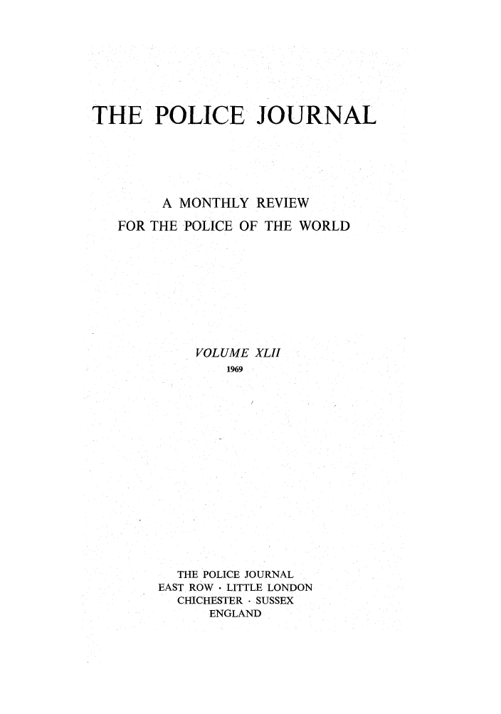 handle is hein.journals/policejl42 and id is 1 raw text is: THE POLICE JOURNAL
A MONTHLY REVIEW
FOR THE POLICE OF THE WORLD
VOLUME XLII
1969
THE POLICE JOURNAL
EAST ROW  LITTLE LONDON
CHICHESTER - SUSSEX
ENGLAND


