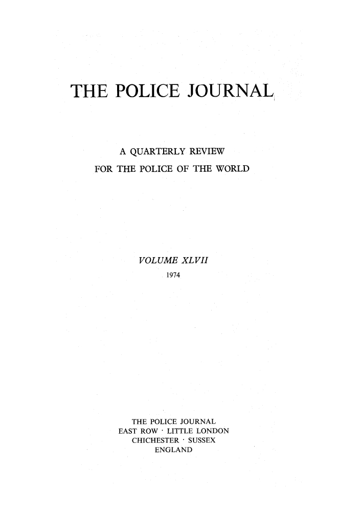 handle is hein.journals/policejl47 and id is 1 raw text is: THE POLICE JOURNAL
A QUARTERLY REVIEW
FOR THE POLICE OF THE WORLD
VOLUME XLVII
1974
THE POLICE JOURNAL
EAST ROW - LITTLE LONDON
CHICHESTER  SUSSEX
ENGLAND



