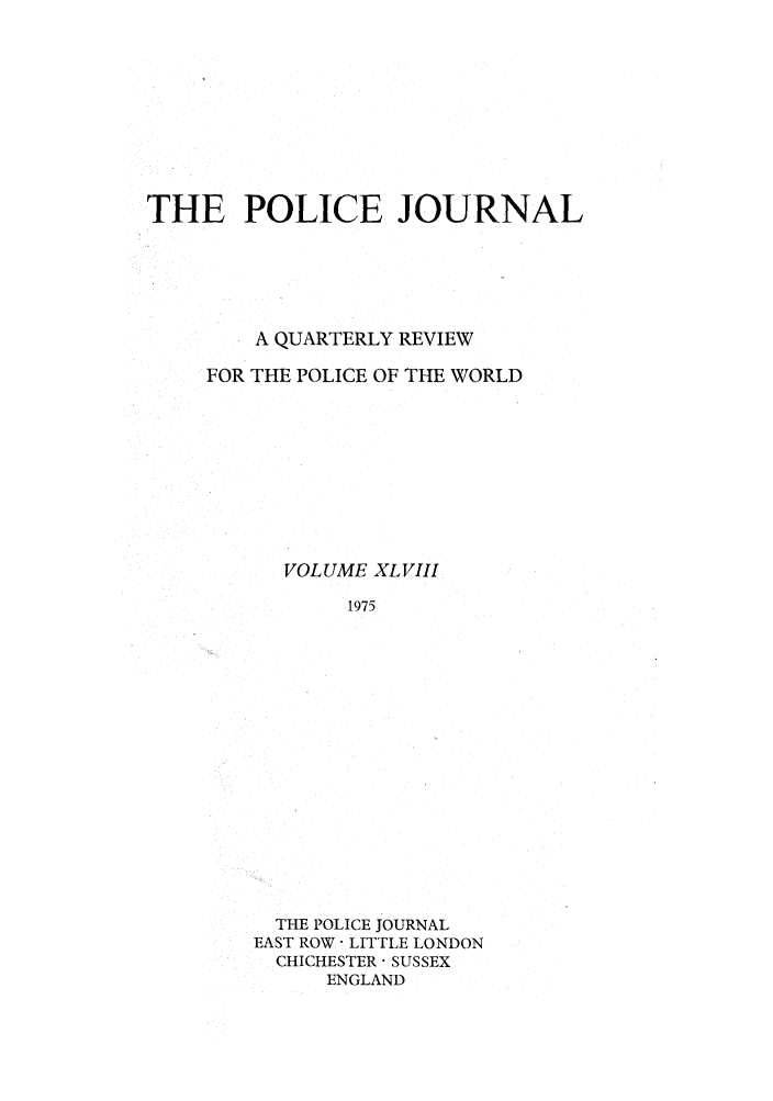 handle is hein.journals/policejl48 and id is 1 raw text is: THE POLICE JOURNAL
A QUARTERLY REVIEW
FOR THE POLICE OF THE WORLD
VOLUME XL VIII
1975
THE POLICE JOURNAL
EAST ROW  LITTLE LONDON
CHICHESTER  SUSSEX
ENGLAND


