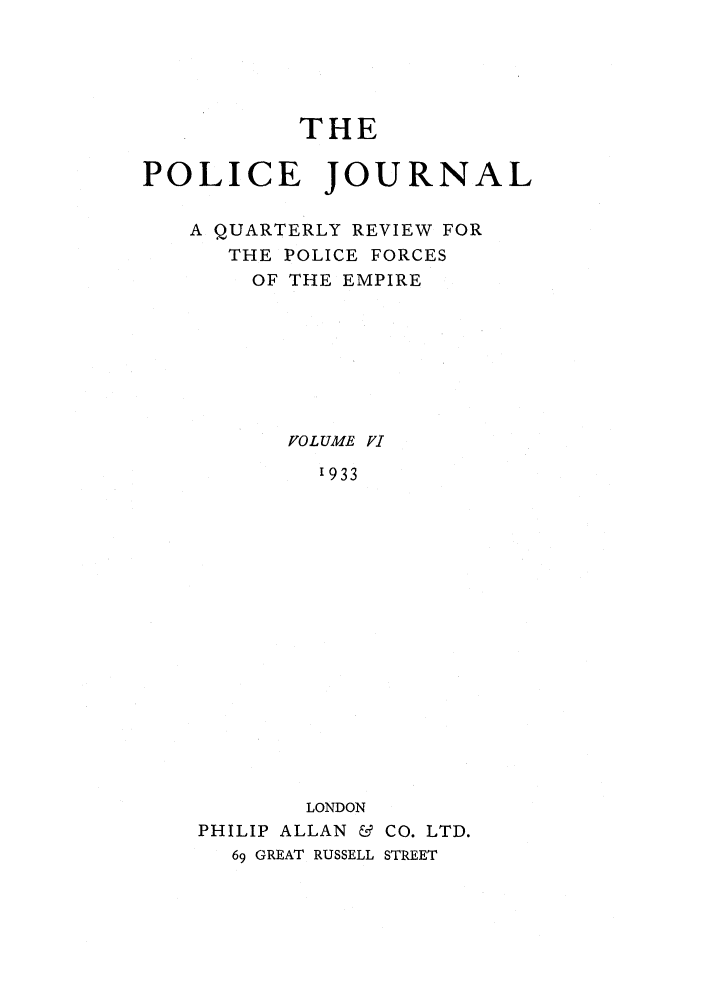 handle is hein.journals/policejl6 and id is 1 raw text is: THE
POLICE JOURNAL
A QUARTERLY REVIEW FOR
THE POLICE FORCES
OF THE EMPIRE
FVOL UME Vl
'933
LONDON
PHILIP ALLAN & CO. LTD.
69 GREAT RUSSELL STREET


