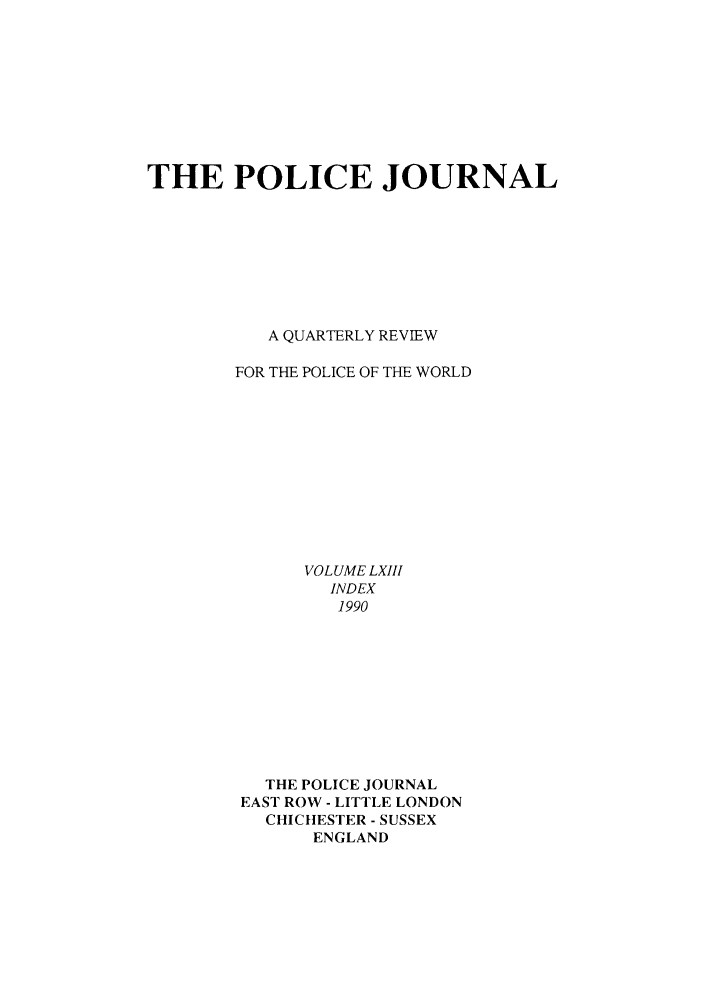 handle is hein.journals/policejl63 and id is 1 raw text is: THE POLICE JOURNAL
A QUARTERLY REVIEW
FOR THE POLICE OF THE WORLD
VOLUME LXIII
INDEX
1990
THE POLICE JOURNAL
EAST ROW - LITTLE LONDON
CHICHtESTER - SUSSEX
ENGLAND


